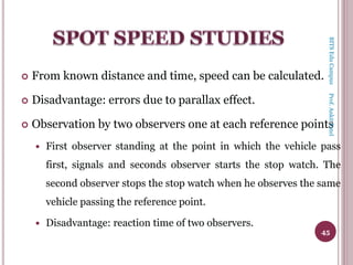  From known distance and time, speed can be calculated.
 Disadvantage: errors due to parallax effect.
 Observation by two observers one at each reference points
 First observer standing at the point in which the vehicle pass
first, signals and seconds observer starts the stop watch. The
second observer stops the stop watch when he observes the same
vehicle passing the reference point.
 Disadvantage: reaction time of two observers.
45
BITSEduCampusProf.AnkitPatel
 