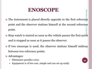  The instrument is placed directly opposite to the first reference
point and the observer stations himself at the second reference
point.
 Stop watch is started as soon as the vehicle passes the first point
and is stopped as soon as it passes the observer.
 If two enoscope is used, the observer stations himself midway
between two reference points.
 Advantages:
 Eliminates parallax error.
 Equipment is of low cost, simple and can set up easily
49
BITSEduCampusProf.AnkitPatel
 