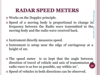  Works on the Doppler principle.
 Speed of a moving body is proportional to change in
frequency between the Radio wave transmitted to the
moving body and the radio wave received back.
 Instrument directly measures speed.
 Instrument is setup near the edge of carriageway at a
height of 1m.
 The speed meter is so kept that the angle between
direction of travel of vehicle and axis of transmission of
radio wave is as low as possible, say within 20˚.
 Speed of vehicles in both directions can be observed.
50
BITSEduCampusProf.AnkitPatel
 