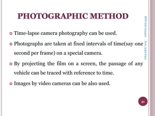  Time-lapse camera photography can be used.
 Photographs are taken at fixed intervals of time(say one
second per frame) on a special camera.
 By projecting the film on a screen, the passage of any
vehicle can be traced with reference to time.
 Images by video cameras can be also used.
51
BITSEduCampusProf.AnkitPatel
 