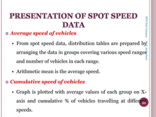  Average speed of vehicles
 From spot speed data, distribution tables are prepared by
arranging the data in groups covering various speed ranges
and number of vehicles in each range.
 Arithmetic mean is the average speed.
 Cumulative speed of vehicles
 Graph is plotted with average values of each group on X-
axis and cumulative % of vehicles travelling at different
speeds.
53
BITSEduCampusProf.AnkitPatel
 