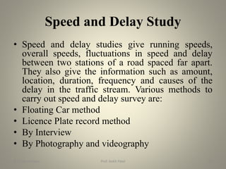 Speed and Delay Study
• Speed and delay studies give running speeds,
overall speeds, fluctuations in speed and delay
between two stations of a road spaced far apart.
They also give the information such as amount,
location, duration, frequency and causes of the
delay in the traffic stream. Various methods to
carry out speed and delay survey are:
• Floating Car method
• Licence Plate record method
• By Interview
• By Photography and videography
BITS Edu Campus Prof. Ankit Patel 56
 