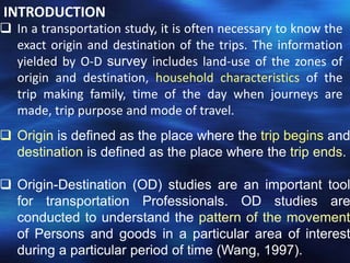  In a transportation study, it is often necessary to know the
exact origin and destination of the trips. The information
yielded by O-D survey includes land-use of the zones of
origin and destination, household characteristics of the
trip making family, time of the day when journeys are
made, trip purpose and mode of travel.
INTRODUCTION
 Origin is defined as the place where the trip begins and
destination is defined as the place where the trip ends.
 Origin-Destination (OD) studies are an important tool
for transportation Professionals. OD studies are
conducted to understand the pattern of the movement
of Persons and goods in a particular area of interest
during a particular period of time (Wang, 1997).
 