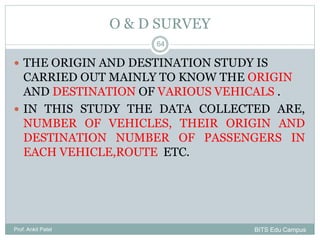 O & D SURVEY
Prof. Ankit Patel
64
 THE ORIGIN AND DESTINATION STUDY IS
CARRIED OUT MAINLY TO KNOW THE ORIGIN
AND DESTINATION OF VARIOUS VEHICALS .
 IN THIS STUDY THE DATA COLLECTED ARE,
NUMBER OF VEHICLES, THEIR ORIGIN AND
DESTINATION NUMBER OF PASSENGERS IN
EACH VEHICLE,ROUTE ETC.
BITS Edu Campus
 