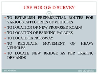 USE FOR O & D SURVEY
Prof. Ankit Patel
65
 TO ESTABLISH PREFERENTIAL ROUTES FOR
VARIOUS CATEGORIES OF VEHICLES
 TO LOCATION OF NEW PROPOSED ROADS
 TO LOCATION OF PARKING PALACES
 TO LOCATE EXPRESSWAY
 TO REGULATE MOVEMENT OF HEAVY
VEHICLES
 TO LOCATE NEW BRIDGE AS PER TRAFFIC
DEMANDS
BITS Edu Campus
 