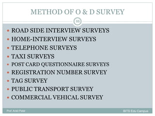 METHOD OF O & D SURVEY
Prof. Ankit Patel
66
 ROAD SIDE INTERVIEW SURVEYS
 HOME-INTERVIEW SURVEYS
 TELEPHONE SURVEYS
 TAXI SURVEYS
 POST CARD QUESTIONNAIRE SURVEYS
 REGISTRATION NUMBER SURVEY
 TAG SURVEY
 PUBLIC TRANSPORT SURVEY
 COMMERCIAL VEHICAL SURVEY
BITS Edu Campus
 