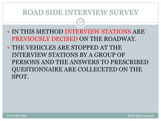 ROAD SIDE INTERVIEW SURVEY
 IN THIS METHOD INTERVIEW STATIONS ARE
PREVIOUSLY DECISED ON THE ROADWAY.
 THE VEHICLES ARE STOPPED AT THE
INTERVIEW STATIONS BY A GROUP OF
PERSONS AND THE ANSWERS TO PRESCRIBED
QUESTIONNAIRE ARE COLLECETED ON THE
SPOT.
Prof. Ankit Patel
67
BITS Edu Campus
 