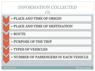 INFORMATION COLLECTED
• PLACE AND TIME OF ORIGIN
• PLACE AND TIME OF DESTINATION
• ROUTE
• PURPOSE OF THE TRIP
• TYPES OF VEHICLES
• NUMBER OF PASSENGERS IN EACH VEHICLE
Prof. Ankit Patel
68
BITS Edu Campus
 