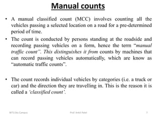 Manual counts
• A manual classified count (MCC) involves counting all the
vehicles passing a selected location on a road for a pre-determined
period of time.
• The count is conducted by persons standing at the roadside and
recording passing vehicles on a form, hence the term “manual
traffic count”. This distinguishes it from counts by machines that
can record passing vehicles automatically, which are know as
“automatic traffic counts”.
• The count records individual vehicles by categories (i.e. a truck or
car) and the direction they are travelling in. This is the reason it is
called a ‘classified count’.
BITS Edu Campus Prof. Ankit Patel 7
 