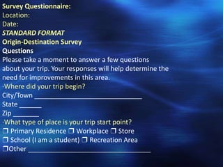 Survey Questionnaire:
Location:
Date:
STANDARD FORMAT
Origin-Destination Survey
Questions
Please take a moment to answer a few questions
about your trip. Your responses will help determine the
need for improvements in this area.
·Where did your trip begin?
City/Town _____________________________
State ______
Zip _______
·What type of place is your trip start point?
❒ Primary Residence ❒ Workplace ❒ Store
❒ School (I am a student) ❒ Recreation Area
❒Other _________________________________
 