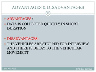 ADVANTAGES & DISADVANTAGES
 ADVANTAGES :
 DATA IS COLLECTED QUICKLY IN SHORT
DURATION
 DISADVANTAGES:
 THE VEHICLES ARE STOPPED FOR INTERVIEW
AND THERE IS DELAY TO THE VEHICULAR
MOVEMENT
Prof. Ankit Patel
73
BITS Edu Campus
 
