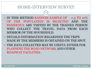HOME-INTERVIEW SURVEY
 IN THIS METHOD RANDOM SAMPLE OF 0.5 TO 10%
OF THE POPULATION IS SELECTED AND THE
RESIDENCE ARE VISITED BY THE TRAINED PERSON
WHO COLLECT THE TRAVEL DATA FROM EACH
MEMBOR OF THE HOUSEHOLD.
 DETAILD INFORMATION REGARDIND THE TRIPS
MADE BY THE MEMBERS IS OBTAINED ON THE SPOT.
 THE DATA COLLECTED MAY BE USEFUL EITHER FOR
PLANNING THE ROAD NETWORK AND OTHER
ROADWAY FACILITIES.
Prof. Ankit Patel
74
BITS Edu Campus
 