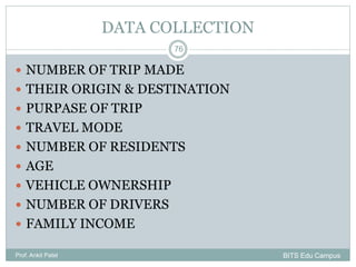 DATA COLLECTION
 NUMBER OF TRIP MADE
 THEIR ORIGIN & DESTINATION
 PURPASE OF TRIP
 TRAVEL MODE
 NUMBER OF RESIDENTS
 AGE
 VEHICLE OWNERSHIP
 NUMBER OF DRIVERS
 FAMILY INCOME
Prof. Ankit Patel
76
BITS Edu Campus
 