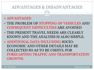 ADVANTAGES & DISADVANTAGES
 ADVANTAGES:
 THE PROBLEM OF STOPPING OF VEHICLES AND
CONSEQUENT DIFFICULTIES ARE AVOIDED
 THE PRESENT TRAVEL NEEDS ARE CLEARLY
KNOWN AND THE ANALYSIS IS ALSO SIMPLE.
 ADDITIONAL DATA INCLUDING SOCIO-
ECONOMIC AND OTHER DETAILS MAY BE
COLLECTED SO AS TO BE USEFUL FOR
FORECASTING TRAFFIC AND TRANSPORTATION
GROWTH.
Prof. Ankit Patel
77
BITS Edu Campus
 
