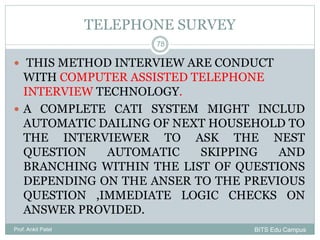 TELEPHONE SURVEY
 THIS METHOD INTERVIEW ARE CONDUCT
WITH COMPUTER ASSISTED TELEPHONE
INTERVIEW TECHNOLOGY.
 A COMPLETE CATI SYSTEM MIGHT INCLUD
AUTOMATIC DAILING OF NEXT HOUSEHOLD TO
THE INTERVIEWER TO ASK THE NEST
QUESTION AUTOMATIC SKIPPING AND
BRANCHING WITHIN THE LIST OF QUESTIONS
DEPENDING ON THE ANSER TO THE PREVIOUS
QUESTION ,IMMEDIATE LOGIC CHECKS ON
ANSWER PROVIDED.
Prof. Ankit Patel
78
BITS Edu Campus
 
