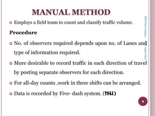  Employs a field team to count and classify traffic volume.
Procedure
 No. of observers required depends upon no. of Lanes and
type of information required.
 More desirable to record traffic in each direction of travel
by posting separate observers for each direction.
 For all-day counts ,work in three shifts can be arranged.
 Data is recorded by Five- dash system. (IIII)
8
BITSEduCampusProf.AnkitPatel
 