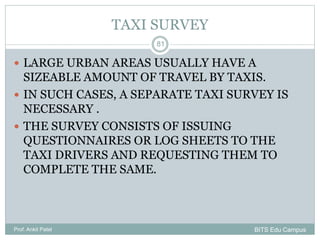 TAXI SURVEY
 LARGE URBAN AREAS USUALLY HAVE A
SIZEABLE AMOUNT OF TRAVEL BY TAXIS.
 IN SUCH CASES, A SEPARATE TAXI SURVEY IS
NECESSARY .
 THE SURVEY CONSISTS OF ISSUING
QUESTIONNAIRES OR LOG SHEETS TO THE
TAXI DRIVERS AND REQUESTING THEM TO
COMPLETE THE SAME.
Prof. Ankit Patel
81
BITS Edu Campus
 