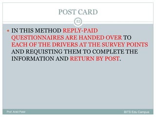 POST CARD
 IN THIS METHOD REPLY-PAID
QUESTIONNAIRES ARE HANDED OVER TO
EACH OF THE DRIVERS AT THE SURVEY POINTS
AND REQUISTING THEM TO COMPLETE THE
INFORMATION AND RETURN BY POST.
Prof. Ankit Patel
83
BITS Edu Campus
 