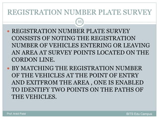REGISTRATION NUMBER PLATE SURVEY
 REGISTRATION NUMBER PLATE SURVEY
CONSISTS OF NOTING THE REGISTRATION
NUMBER OF VEHICLES ENTERING OR LEAVING
AN AREA AT SURVEY POINTS LOCATED ON THE
CORDON LINE.
 BY MATCHING THE REGISTRATION NUMBER
OF THE VEHICLES AT THE POINT OF ENTRY
AND EXITFROM THE AREA , ONE IS ENABLED
TO IDENTIFY TWO POINTS ON THE PATHS OF
THE VEHICLES.
Prof. Ankit Patel
85
BITS Edu Campus
 