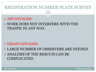 REGISTRATION NUMBER PLATE SURVEY
 ADVANTAGES:
 WORK DOES NOT INTERFERE WITH THE
TRAFFIC IN ANY WAY.
 DISADVANTAGES:
 LARGE NUMBER OF OBSERVERS ARE NEEDED
 ANALYSIS OF THE RESULTS CAN BE
COMPLICATED.
Prof. Ankit Patel
87
BITS Edu Campus
 