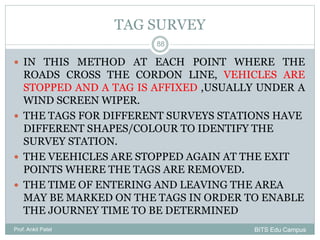 TAG SURVEY
 IN THIS METHOD AT EACH POINT WHERE THE
ROADS CROSS THE CORDON LINE, VEHICLES ARE
STOPPED AND A TAG IS AFFIXED ,USUALLY UNDER A
WIND SCREEN WIPER.
 THE TAGS FOR DIFFERENT SURVEYS STATIONS HAVE
DIFFERENT SHAPES/COLOUR TO IDENTIFY THE
SURVEY STATION.
 THE VEEHICLES ARE STOPPED AGAIN AT THE EXIT
POINTS WHERE THE TAGS ARE REMOVED.
 THE TIME OF ENTERING AND LEAVING THE AREA
MAY BE MARKED ON THE TAGS IN ORDER TO ENABLE
THE JOURNEY TIME TO BE DETERMINED
Prof. Ankit Patel
88
BITS Edu Campus
 