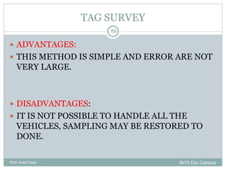  ADVANTAGES:
 THIS METHOD IS SIMPLE AND ERROR ARE NOT
VERY LARGE.
 DISADVANTAGES:
 IT IS NOT POSSIBLE TO HANDLE ALL THE
VEHICLES, SAMPLING MAY BE RESTORED TO
DONE.
Prof. Ankit Patel
89
TAG SURVEY
BITS Edu Campus
 