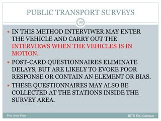 PUBLIC TRANSPORT SURVEYS
 IN THIS METHOD INTERVIWER MAY ENTER
THE VEHICLE AND CARRY OUT THE
INTERVIEWS WHEN THE VEHICLES IS IN
MOTION.
 POST-CARD QUESTIONNAIRES ELIMINATE
DELAYS, BUT ARE LIKELY TO EVOKE POOR
RESPONSE OR CONTAIN AN ELEMENT OR BIAS.
 THESE QUESTIONNAIRES MAY ALSO BE
COLLECTED AT THE STATIONS INSIDE THE
SURVEY AREA.
Prof. Ankit Patel
90
BITS Edu Campus
 
