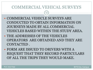 COMMERCIAL VEHICAL SURVEYS
 COMMERCIAL VEHICLE SURVEYS ARE
CONDUCTED TO OBTAIN INFORMATION ON
JOURNEYS MADE BY ALL COMMERCIAL
VEHICLES BASED WITHIN THE STUDY AREA.
 THE ADDRESSES OF THE VEHICLES
OPERATORS ARE OBTAINED AND THEY ARE
CONTACTED .
 FORM ARE ISSUED TO DRIVERS WITH A
REQUEST THAT THEY RECORD PARTICULARS
OF ALL THE TRIPS THEY WOULD MAKE.
Prof. Ankit Patel
92
BITS Edu Campus
 