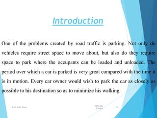 Introduction
One of the problems created by road traffic is parking. Not only do
vehicles require street space to move about, but also do they require
space to park where the occupants can be loaded and unloaded. The
period over which a car is parked is very great compared with the time it
is in motion. Every car owner would wish to park the car as closely as
possible to his destination so as to minimize his walking.
BITS Edu
Campus
Prof. Ankit Patel 95
 