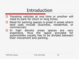 Introduction
 Traveling vehicles at one time or another will
need to park for short or long times.
 Need for parking spaces is great in areas where
land uses include (business, residential, or
commercial).
 In high density areas spaces are very
expensive, thus the space provided for
automobiles usually has to be divided between
their movement and parking.
BITS Edu Campus Prof. Ankit Patel 96
 