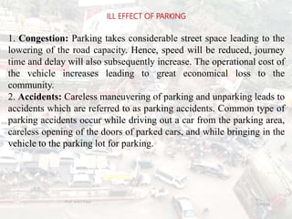 1. Congestion: Parking takes considerable street space leading to the
lowering of the road capacity. Hence, speed will be reduced, journey
time and delay will also subsequently increase. The operational cost of
the vehicle increases leading to great economical loss to the
community.
2. Accidents: Careless maneuvering of parking and unparking leads to
accidents which are referred to as parking accidents. Common type of
parking accidents occur while driving out a car from the parking area,
careless opening of the doors of parked cars, and while bringing in the
vehicle to the parking lot for parking.
ILL EFFECT OF PARKING
BITS Edu
Campus
Prof. Ankit Patel
98
 