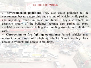 3. Environmental pollution: They also cause pollution to the
environment because stop- ping and starting of vehicles while parking
and unparking results in noise and fumes. They also affect the
aesthetic beauty of the buildings because cars parked at every
available space creates a feeling that building rises from a plinth of
cars.
4. Obstruction to fire fighting operations: Parked vehicles may
obstruct the movement of firefighting vehicles. Sometimes they block
access to hydrants and access to buildings.
ILL EFFECT OF PARKING
BITS Edu
Campus
Prof. Ankit Patel
99
 