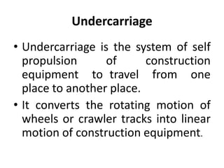 Undercarriage
• Undercarriage is the system of self
propulsion of construction
equipment to travel from one
place to another place.
• It converts the rotating motion of
wheels or crawler tracks into linear
motion of construction equipment.
 