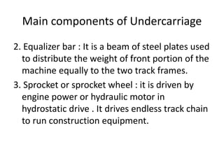 Main components of Undercarriage
2. Equalizer bar : It is a beam of steel plates used
to distribute the weight of front portion of the
machine equally to the two track frames.
3. Sprocket or sprocket wheel : it is driven by
engine power or hydraulic motor in
hydrostatic drive . It drives endless track chain
to run construction equipment.
 