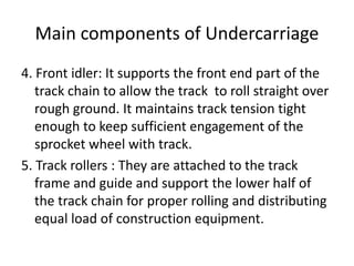 Main components of Undercarriage
4. Front idler: It supports the front end part of the
track chain to allow the track to roll straight over
rough ground. It maintains track tension tight
enough to keep sufficient engagement of the
sprocket wheel with track.
5. Track rollers : They are attached to the track
frame and guide and support the lower half of
the track chain for proper rolling and distributing
equal load of construction equipment.
 
