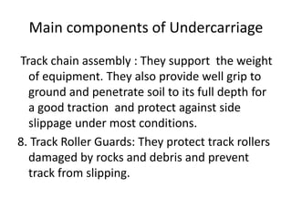 Main components of Undercarriage
Track chain assembly : They support the weight
of equipment. They also provide well grip to
ground and penetrate soil to its full depth for
a good traction and protect against side
slippage under most conditions.
8. Track Roller Guards: They protect track rollers
damaged by rocks and debris and prevent
track from slipping.
 