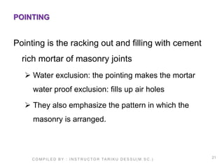 21
POINTING
Pointing is the racking out and filling with cement
rich mortar of masonry joints
 Water exclusion: the pointing makes the mortar
water proof exclusion: fills up air holes
 They also emphasize the pattern in which the
masonry is arranged.
C O M P I L E D B Y : I N S T R U C TO R TA R I K U D E S S U ( M . S C . )
 