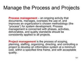Manage the Process and Projects Process management  – an ongoing activity that documents, manages, oversees the use of, and improves an organization’s chosen methodology (the “process”) for system development. Process management is concerned with phases, activities, deliverables, and quality standards should be consistently applied to all projects.  Project management  is the process of scoping, planning, staffing, organizing, directing, and controlling a project to develop an information system at a minimum cost, within a specified time frame, and with acceptable quality. 