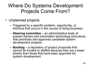 Where Do Systems Development Projects Come From? Unplanned projects Triggered by a specific problem, opportunity, or directive that occurs in the course of doing business.  Steering committee  – an administrative body of system owners and information technology executives that prioritizes and approves candidate system development projects. Backlog  – a repository of project proposals that cannot be funded or staffed because they are a lower priority than those that have been approved for system development.  