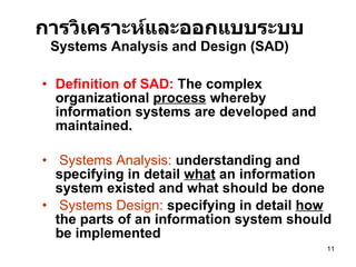การวิเคราะห์และออกแบบระบบ Systems Analysis and Design (SAD) Definition of SAD:   The complex  organizational  process  whereby information systems are developed and maintained.   Systems Analysis:  understanding and specifying in detail  what  an information system existed and what should be done Systems Design:  specifying in detail  how  the parts of an information system should be implemented 