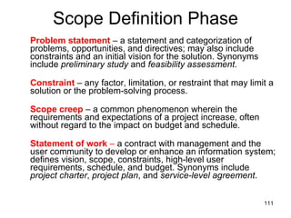 Scope Definition Phase Problem statement  – a statement and categorization of problems, opportunities, and directives; may also include constraints and an initial vision for the solution. Synonyms include  preliminary study  and  feasibility assessment .  Constraint   – any factor, limitation, or restraint that may limit a solution or the problem-solving process. Scope creep  – a common phenomenon wherein the requirements and expectations of a project increase, often without regard to the impact on budget and schedule. Statement of work  –  a contract with management and the user community to develop or enhance an information system; defines vision, scope, constraints, high-level user requirements, schedule, and budget. Synonyms include  project charter ,  project plan , and  service-level agreement . 