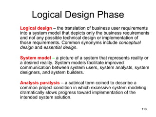Logical Design Phase Logical design  – the translation of business user requirements into a system model that depicts only the business requirements and not any possible technical design or implementation of those requirements. Common synonyms include  conceptual design  and  essential design .  System model  –  a picture of a system that represents reality or a desired reality. System models facilitate improved communication between system users, system analysts, system designers, and system builders. Analysis paralysis  – a satirical term coined to describe a common project condition in which excessive system modeling dramatically slows progress toward implementation of the intended system solution. 