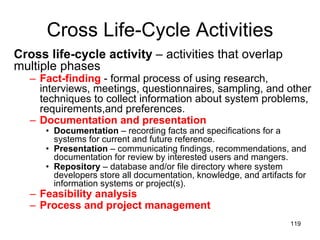 Cross Life-Cycle Activities Cross life-cycle activity  – activities that overlap multiple phases Fact-finding   - formal process of using research, interviews, meetings, questionnaires, sampling, and other techniques to collect information about system problems, requirements,and preferences. Documentation and presentation Documentation  – recording facts and specifications for a systems for current and future reference.  Presentation  – communicating findings, recommendations, and documentation for review by interested users and mangers. Repository  – database and/or file directory where system developers store all documentation, knowledge, and artifacts for information systems or project(s). Feasibility analysis Process and project management 