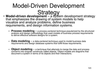 Model-Driven Development Strategy Model-driven   development  – a system development strategy that emphasizes the drawing of system models to help visualize and analyze problems, define business requirements, and design information systems. Process modeling  –  a process-centered technique popularized by the structured analysis and design methodology that used models of business process requirements to derive effective software designs for a system. Data modeling  –  a data-centered technique used to model business data requirements and design database systems that fulfill those requirements. Object modeling  –  a technique that attempts to merge the data and process concerns into singular constructs called objects. Object models are diagrams that document a system in terms of its objects and their interactions. 