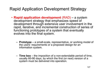 Rapid Application Development Strategy Rapid application development  (RAD)  – a system development strategy that emphasizes speed of development through extensive user involvement in the rapid, iterative, and incremental construction of series of functioning prototypes of a system that eventually evolves into the final system. Prototype  – a small-scale, representative, or working model of the users’ requirements or a proposed design for an information system. Time box  – the imposition of a non-extendable period of time, usually 60-90 days, by which the first (or next) version of a system must be delivered into operation. 