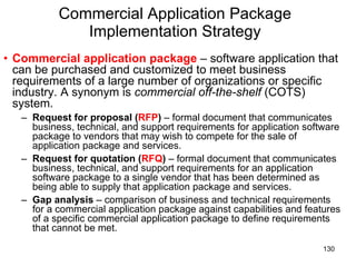 Commercial Application Package Implementation Strategy Commercial application package  – software application that can be purchased and customized to meet business requirements of a large number of organizations or specific industry. A synonym is  commercial off-the-shelf  (COTS) system. Request for proposal ( RFP )  – formal document that communicates business, technical, and support requirements for application software package to vendors that may wish to compete for the sale of application package and services. Request for quotation ( RFQ )  – formal document that communicates business, technical, and support requirements for an application software package to a single vendor that has been determined as being able to supply that application package and services. Gap analysis  – comparison of business and technical requirements for a commercial application package against capabilities and features of a specific commercial application package to define requirements that cannot be met. 