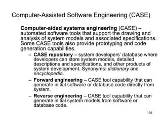 Computer-Assisted Software Engineering (CASE) Computer-aided systems engineering  (CASE) –automated software tools that support the drawing and analysis of system models and associated specifications. Some CASE tools also provide prototyping and code generation capabilities. CASE repository  – system developers’ database where developers can store system models, detailed descriptions and specifications, and other products of system development. Synonyms:  dictionary  and  encyclopedia . Forward engineering  – CASE tool capability that can generate initial software or database code directly from system. Reverse engineering  – CASE tool capability that can generate initial system models from software or database code. 