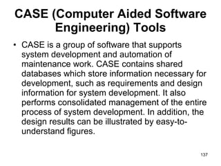 CASE (Computer Aided Software Engineering) Tools CASE is a group of software that supports system development and automation of maintenance work. CASE contains shared databases which store information necessary for development, such as requirements and design information for system development. It also performs consolidated management of the entire process of system development. In addition, the design results can be illustrated by easy-to-understand figures.  
