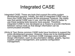 Integrated CASE Integrated CASE: These are tools that support the entire system development process. Initially, the idea of integrated CASE was to have one CASE that covers all the processes; however, the reality was that partial CASE was in use, and the idea that it is better to use these existing tools became more popular. Therefore, integrated CASE is now developed as a means to provide interfaces between various tools so that design information can be communicated smoothly.  (Hints & Tips) Some common CASE tools have functions to support the entire development process. However, these are to be distinguished from integrated CASE. Common CASE manages areas besides design information, such as documentation (tables, graphs, figures) support, project management, and systems configuration management.  