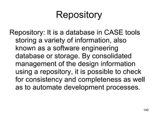 Repository Repository: It is a database in CASE tools storing a variety of information, also known as a software engineering database or storage. By consolidated management of the design information using a repository, it is possible to check for consistency and completeness as well as to automate development processes.  